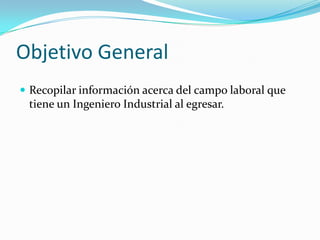 Objetivo General
 Recopilar información acerca del campo laboral que
 tiene un Ingeniero Industrial al egresar.
 