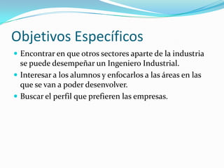 Objetivos Específicos
 Encontrar en que otros sectores aparte de la industria
  se puede desempeñar un Ingeniero Industrial.
 Interesar a los alumnos y enfocarlos a las áreas en las
  que se van a poder desenvolver.
 Buscar el perfil que prefieren las empresas.
 