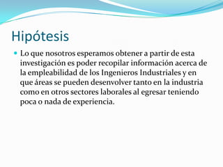 Hipótesis
 Lo que nosotros esperamos obtener a partir de esta
 investigación es poder recopilar información acerca de
 la empleabilidad de los Ingenieros Industriales y en
 que áreas se pueden desenvolver tanto en la industria
 como en otros sectores laborales al egresar teniendo
 poca o nada de experiencia.
 