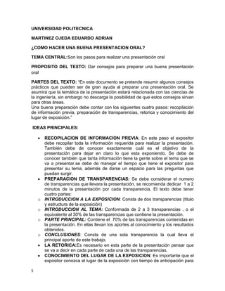 UNIVERSIDAD POLITECNICA

MARTINEZ OJEDA EDUARDO ADRIAN

¿COMO HACER UNA BUENA PRESENTACION ORAL?

TEMA CENTRAL:Son los pasos para realizar una presentación oral

PROPOSITO DEL TEXTO: Dar consejos para preparar una buena presentación
oral

PARTES DEL TEXTO: “En este documento se pretende resumir algunos consejos
prácticos que pueden ser de gran ayuda al preparar una presentación oral. Se
asumirá que la temática de la presentación estará relacionada con las ciencias de
la ingeniería, sin embargo no descarga la posibilidad de que estos consejos sirvan
para otras áreas.
Una buena preparación debe contar con los siguientes cuatro pasos: recopilación
de información previa, preparación de transparencias, retorica y conocimiento del
lugar de exposición.”

IDEAS PRINCIPALES:

        RECOPILACION DE INFORMACION PREVIA: En este paso el expositor
        debe recopilar toda la información requerida para realizar la presentación.
        También debe de conocer exactamente cuál es el objetivo de la
        presentación para dejar en claro lo que esta exponiendo. Se debe de
        conocer también que tanta información tiene la gente sobre el tema que se
        va a presentar.se debe de manejar el tiempo que tiene el expositor para
        presentar su tema, además de darse un espacio para las preguntas que
        puedan surgir.
        PREPARACION DE TRANSPARENCIAS: Se debe considerar el numero
        de transparencias que llevara la presentación, se recomienda dedicar 1 a 2
        minutos de la presentación por cada transparencia. El texto debe tener
        cuatro partes:
    o   INTRODUCCION A LA EXPOSICION: Consta de dos transparencias (titulo
        y estructura de la exposición)
    o   INTRODUCCION AL TEMA: Conformada de 2 a 3 transparencias , o el
        equivalente al 30% de las transparencias que contiene la presentación.
    o   PARTE PRINCIPAL: Contiene el 70% de las transparencias contenidas en
        la presentación. En ellas llevan los aportes al conocimiento y los resultados
        obtenidos.
    o   CONCLUSIONES: Consta de una sola transparencia la cual lleva el
        principal aporte de este trabajo.
        LA RETORICA:Es necesario en esta parte de la presentación pensar que
        se va a decir en cada parte de cada una de las transparencias.
        CONOCIMIENTO DEL LUGAR DE LA EXPOSICION: Es importante que el
        expositor conozca el lugar de la exposición con tiempo de anticipación para

5
 