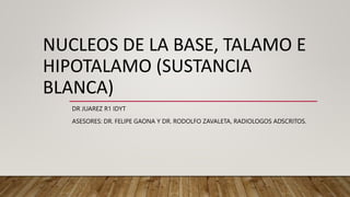 NUCLEOS DE LA BASE, TALAMO E
HIPOTALAMO (SUSTANCIA
BLANCA)
DR JUAREZ R1 IDYT
ASESORES: DR. FELIPE GAONA Y DR. RODOLFO ZAVALETA, RADIOLOGOS ADSCRITOS.
 