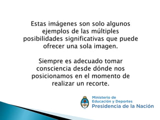 Estas imágenes son solo algunos
ejemplos de las múltiples
posibilidades significativas que puede
ofrecer una sola imagen.
Siempre es adecuado tomar
consciencia desde dónde nos
posicionamos en el momento de
realizar un recorte.
 