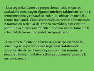 - Una segunda fuente de proyecciones hacia el cuerpo
estriado lo constituyen algunos núcleos talámicos, como el
centromediano y el parafascicular (de ubicación medial al
centro mediano). Como éstos núcleos reciben aferencias de
la formación reticular del tronco encefálico, éste circuito
permite a la formación reticular modular indirectamente la
actividad de las neuronas del cuerpo estriado.
- Una tercera fuente de aferencias al cuerpo estriado lo
constituyen las proyecciones nigro-estriatales del
mesencéfalo, éstas liberan dopamina en las terminales,
siendo su función inibitoria (Fibras dopaminérgicas de la
sustancia negra).
 