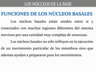 FUNCIONES DE LOS NÚCLEOS BASALES
Los núcleos basales están unidos entre sí y
conectados con muchas regiones diferentes del sistema
nervioso por una cantidad muy compleja de neuronas.
Los núcleos basales no sólo influyen en la ejecución
de un movimiento particular de los miembros sino que
además ayudan a prepararse para los movimientos.
 