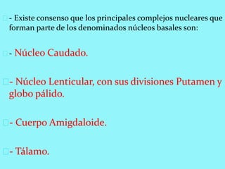 - Existe consenso que los principales complejos nucleares que
forman parte de los denominados núcleos basales son:
- Núcleo Caudado.
- Núcleo Lenticular, con sus divisiones Putamen y
globo pálido.
- Cuerpo Amigdaloide.
- Tálamo.
 