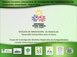 NÚCLEOS DE INNOVACIÓN:  Un Modelo de  Desarrollo Competitivo para el Cauca Grupo de Investigación Modelos Regionales de Competitividad Comité Universidad Empresa Estado Capítulo Cauca Bogotá, Octubre 13 de 2011 Séptimo Encuentro Internacional de Investigación Red Latinoamericana de Cooperación Universitaria - Bogotá 2011 