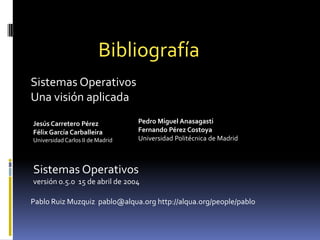 BibliografíaSistemas OperativosUna visión aplicadaPedro Miguel AnasagastiFernando Pérez CostoyaUniversidad Politécnica de Madrid Jesús Carretero PérezFélix García CarballeiraUniversidad Carlos II de Madrid Sistemas Operativosversión 0.5.0  15 de abril de 2004Pablo Ruiz Muzquiz  pablo@alqua.org http://alqua.org/people/pablo