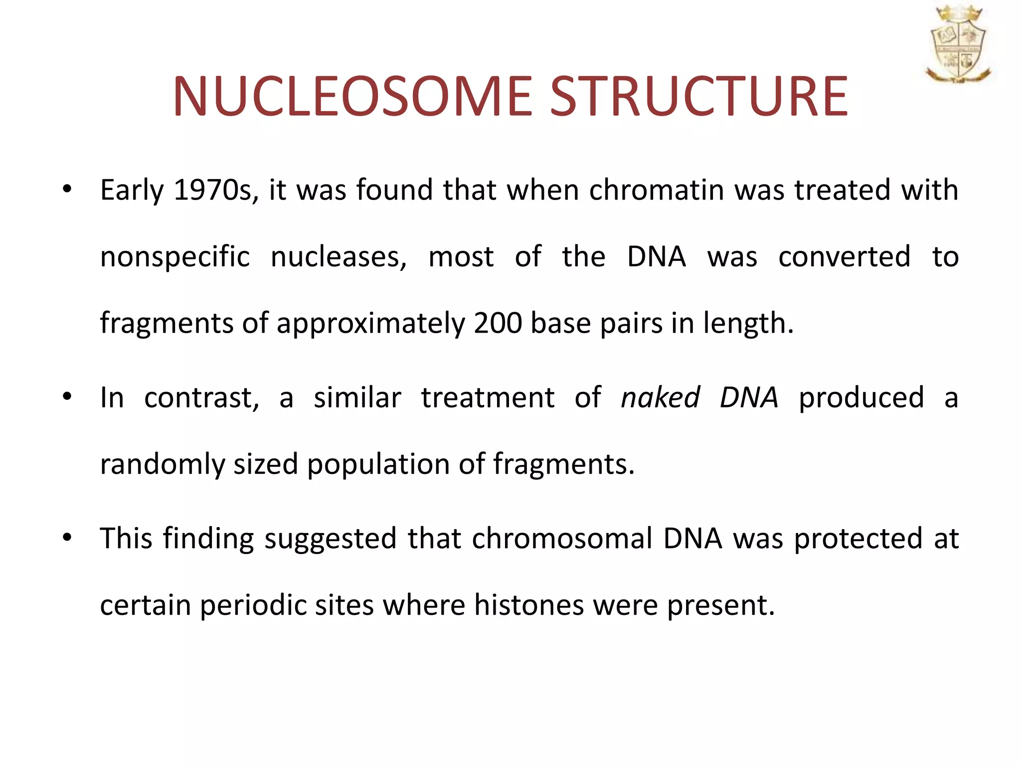 NUCLEOSOME STRUCTURE
• Early 1970s, it was found that when chromatin was treated with
nonspecific nucleases, most of the DNA was converted to
fragments of approximately 200 base pairs in length.
• In contrast, a similar treatment of naked DNA produced a
randomly sized population of fragments.
• This finding suggested that chromosomal DNA was protected at
certain periodic sites where histones were present.
 