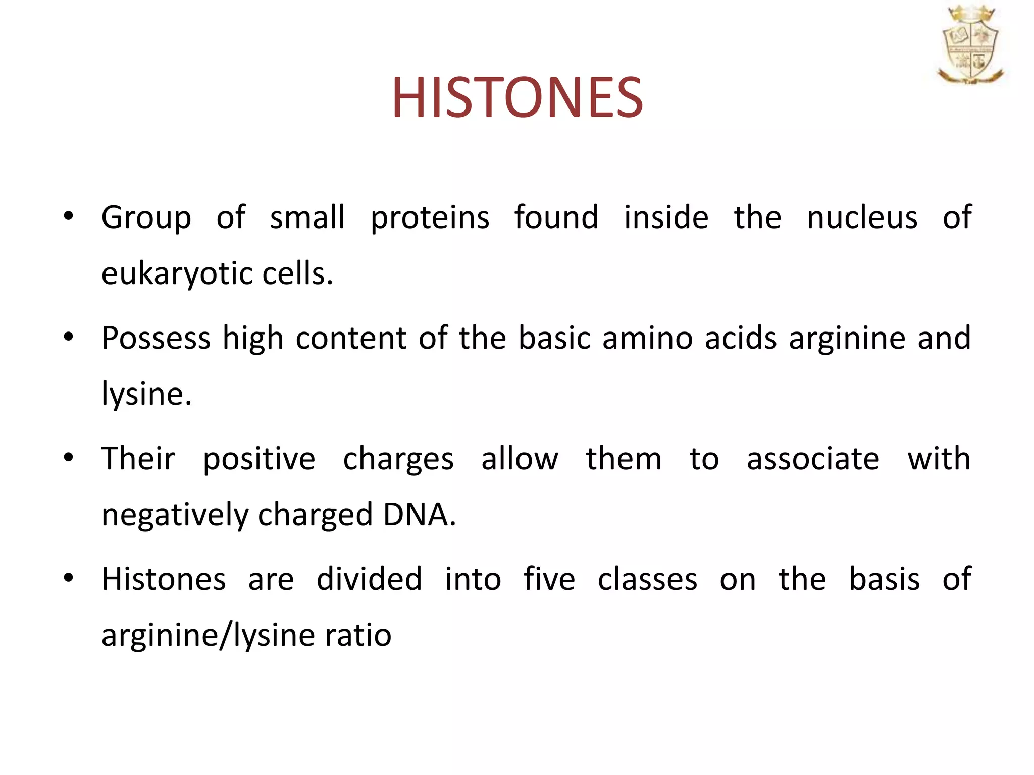 HISTONES
• Group of small proteins found inside the nucleus of
eukaryotic cells.
• Possess high content of the basic amino acids arginine and
lysine.
• Their positive charges allow them to associate with
negatively charged DNA.
• Histones are divided into five classes on the basis of
arginine/lysine ratio
 