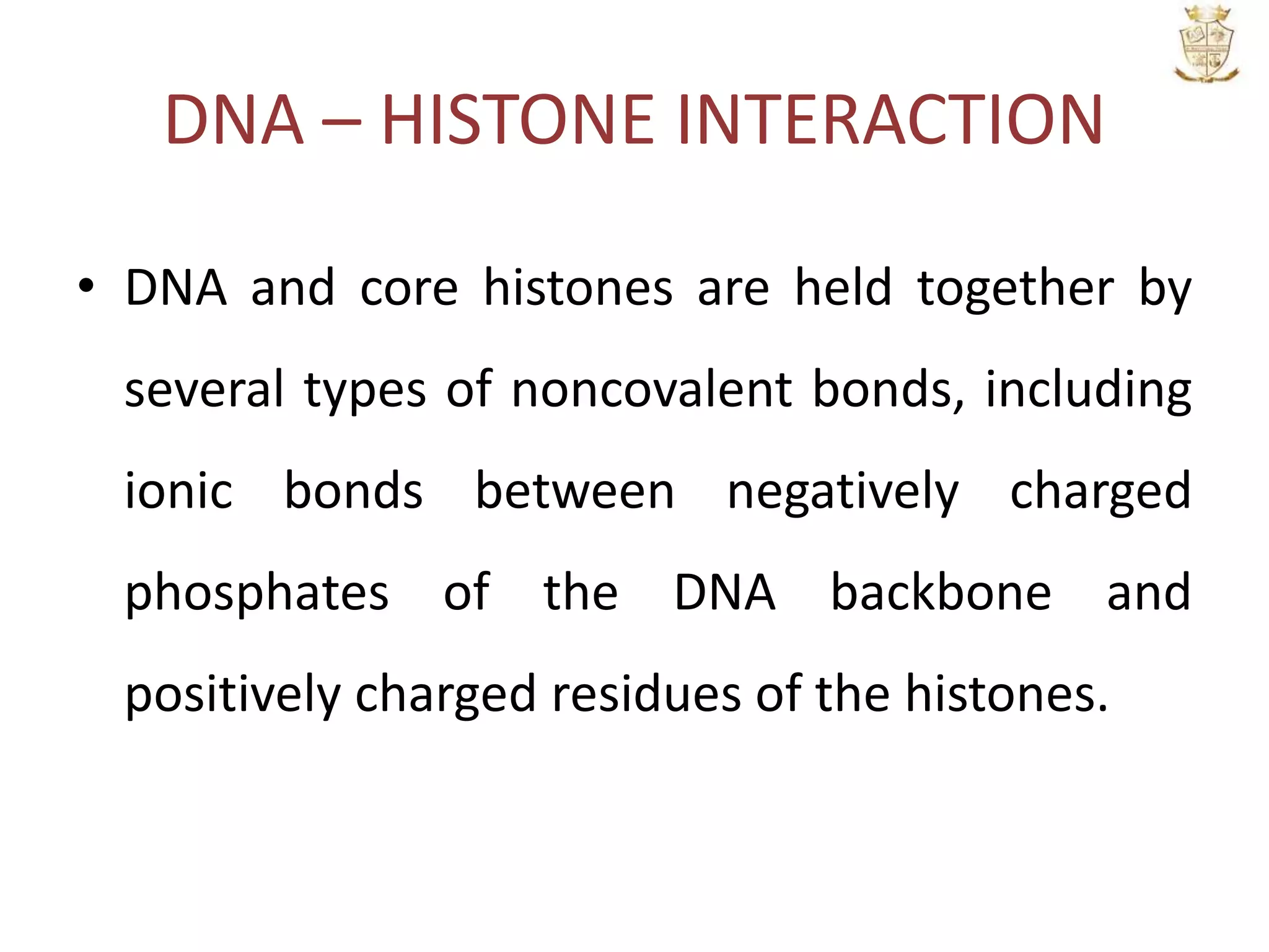 DNA – HISTONE INTERACTION
• DNA and core histones are held together by
several types of noncovalent bonds, including
ionic bonds between negatively charged
phosphates of the DNA backbone and
positively charged residues of the histones.
 