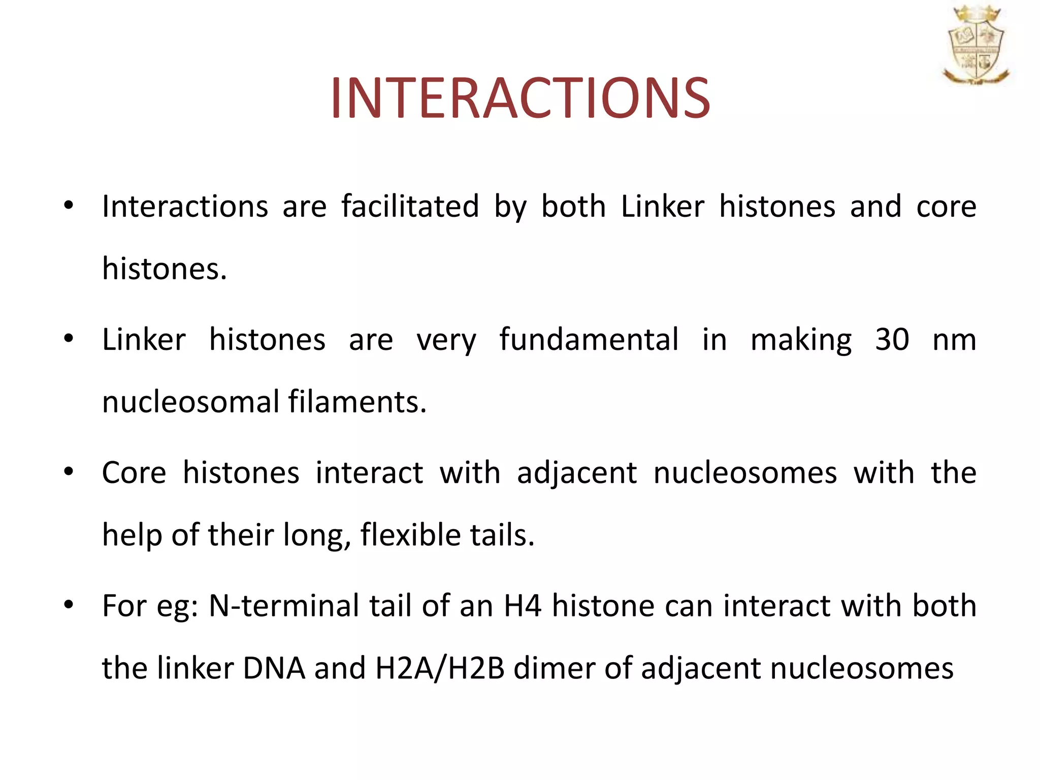 INTERACTIONS
• Interactions are facilitated by both Linker histones and core
histones.
• Linker histones are very fundamental in making 30 nm
nucleosomal filaments.
• Core histones interact with adjacent nucleosomes with the
help of their long, flexible tails.
• For eg: N-terminal tail of an H4 histone can interact with both
the linker DNA and H2A/H2B dimer of adjacent nucleosomes
 