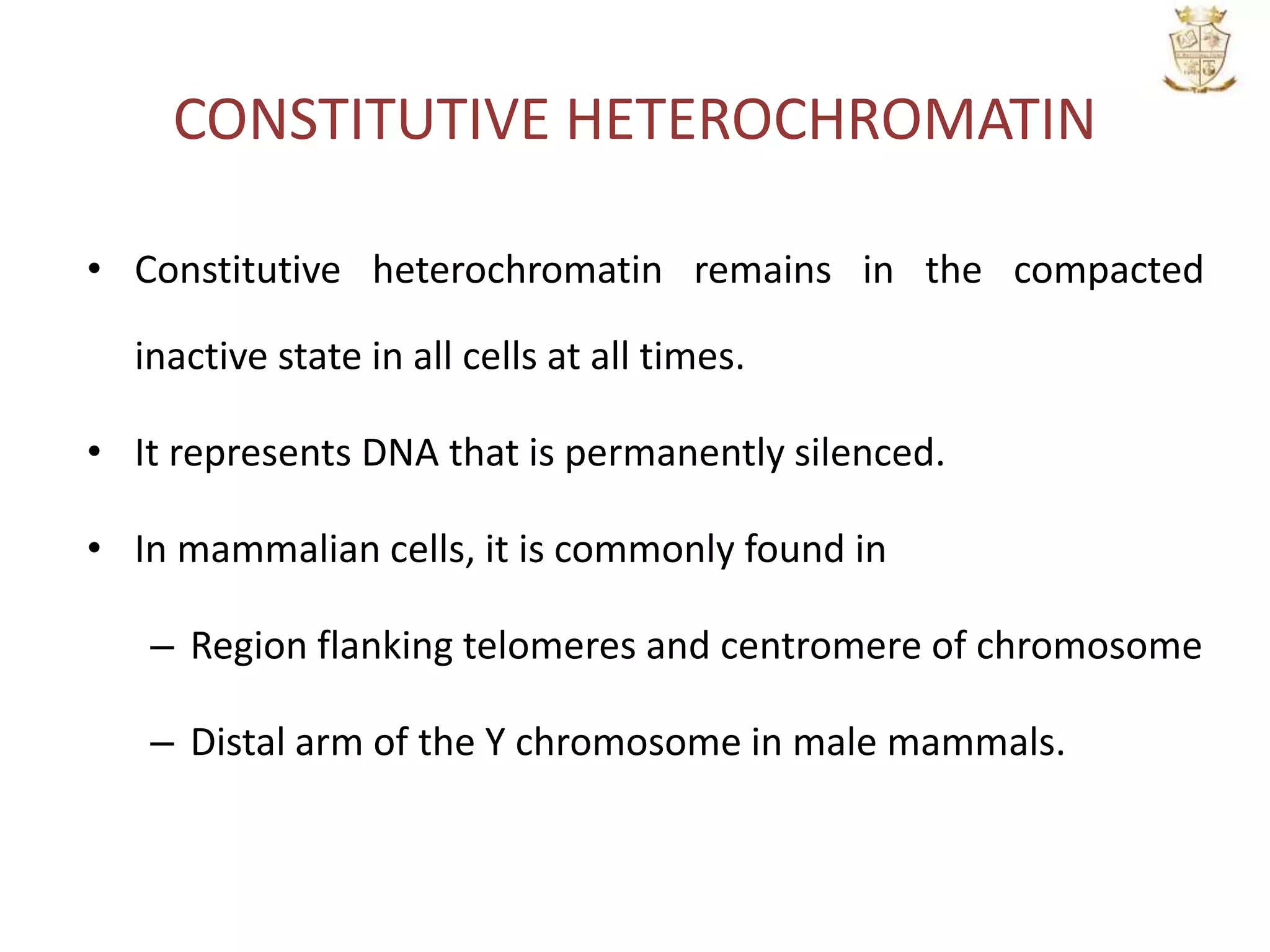 CONSTITUTIVE HETEROCHROMATIN
• Constitutive heterochromatin remains in the compacted
inactive state in all cells at all times.
• It represents DNA that is permanently silenced.
• In mammalian cells, it is commonly found in
– Region flanking telomeres and centromere of chromosome
– Distal arm of the Y chromosome in male mammals.
 