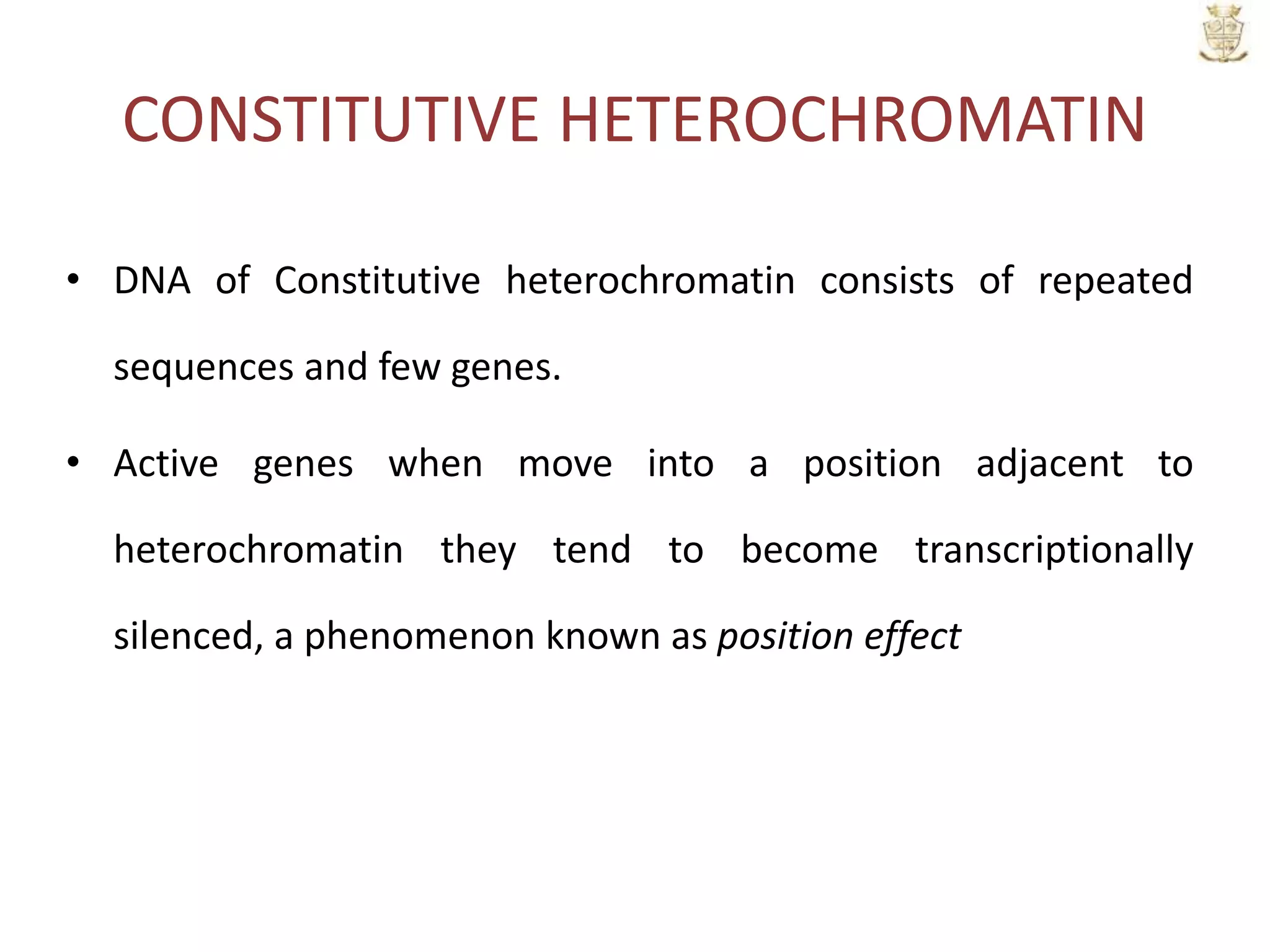 CONSTITUTIVE HETEROCHROMATIN
• DNA of Constitutive heterochromatin consists of repeated
sequences and few genes.
• Active genes when move into a position adjacent to
heterochromatin they tend to become transcriptionally
silenced, a phenomenon known as position effect
 
