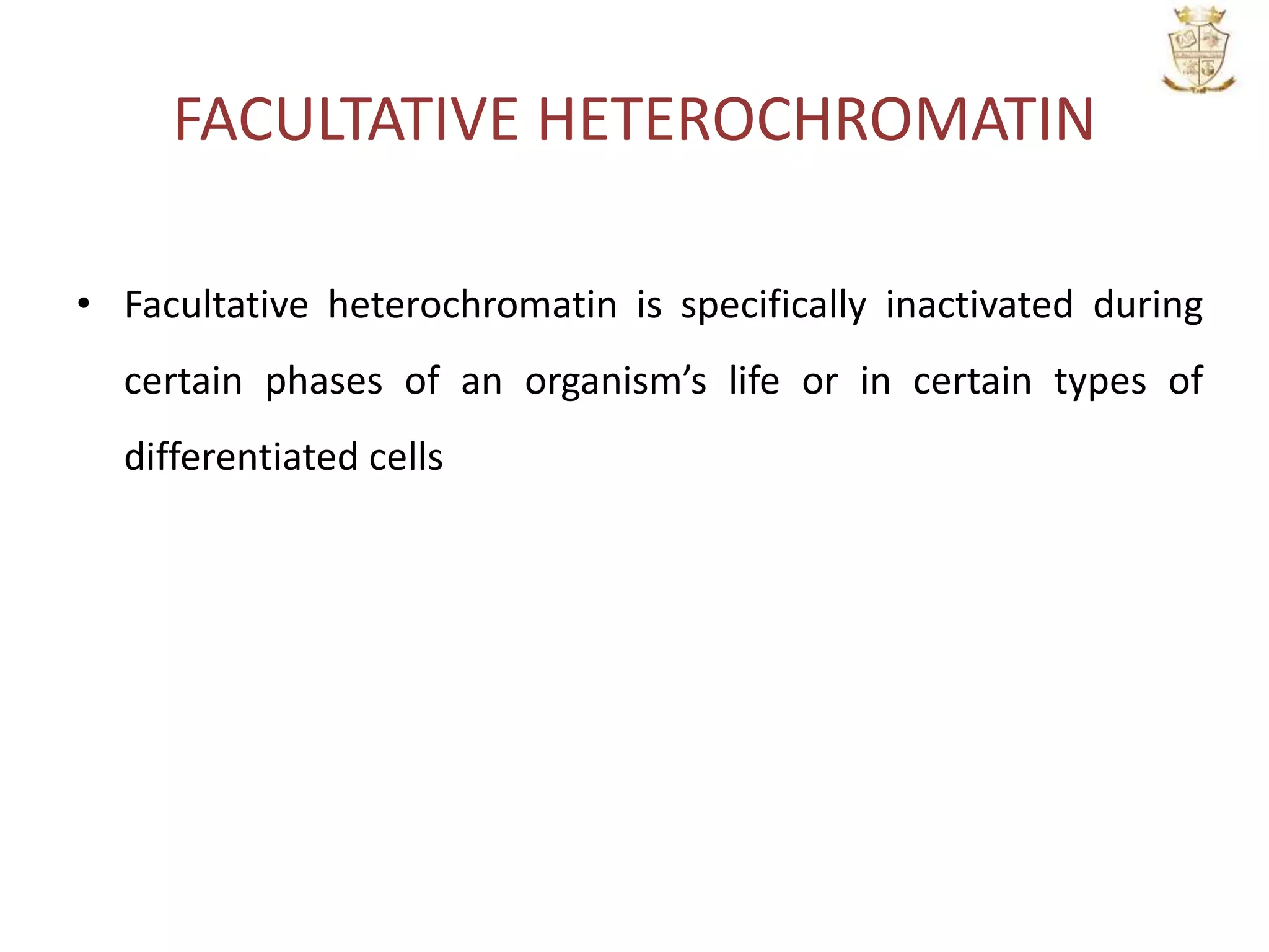 FACULTATIVE HETEROCHROMATIN
• Facultative heterochromatin is specifically inactivated during
certain phases of an organism’s life or in certain types of
differentiated cells
 