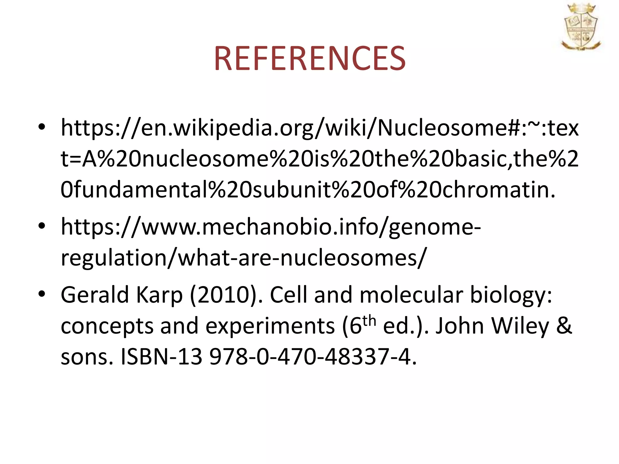 REFERENCES
• https://en.wikipedia.org/wiki/Nucleosome#:~:tex
t=A%20nucleosome%20is%20the%20basic,the%2
0fundamental%20subunit%20of%20chromatin.
• https://www.mechanobio.info/genome-
regulation/what-are-nucleosomes/
• Gerald Karp (2010). Cell and molecular biology:
concepts and experiments (6th ed.). John Wiley &
sons. ISBN-13 978-0-470-48337-4.
 