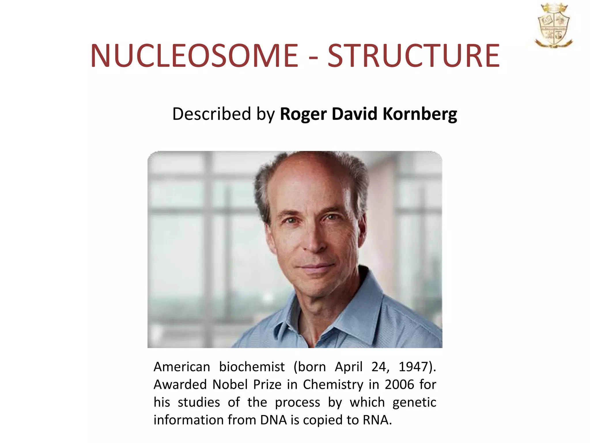 NUCLEOSOME - STRUCTURE
American biochemist (born April 24, 1947).
Awarded Nobel Prize in Chemistry in 2006 for
his studies of the process by which genetic
information from DNA is copied to RNA.
Described by Roger David Kornberg
 