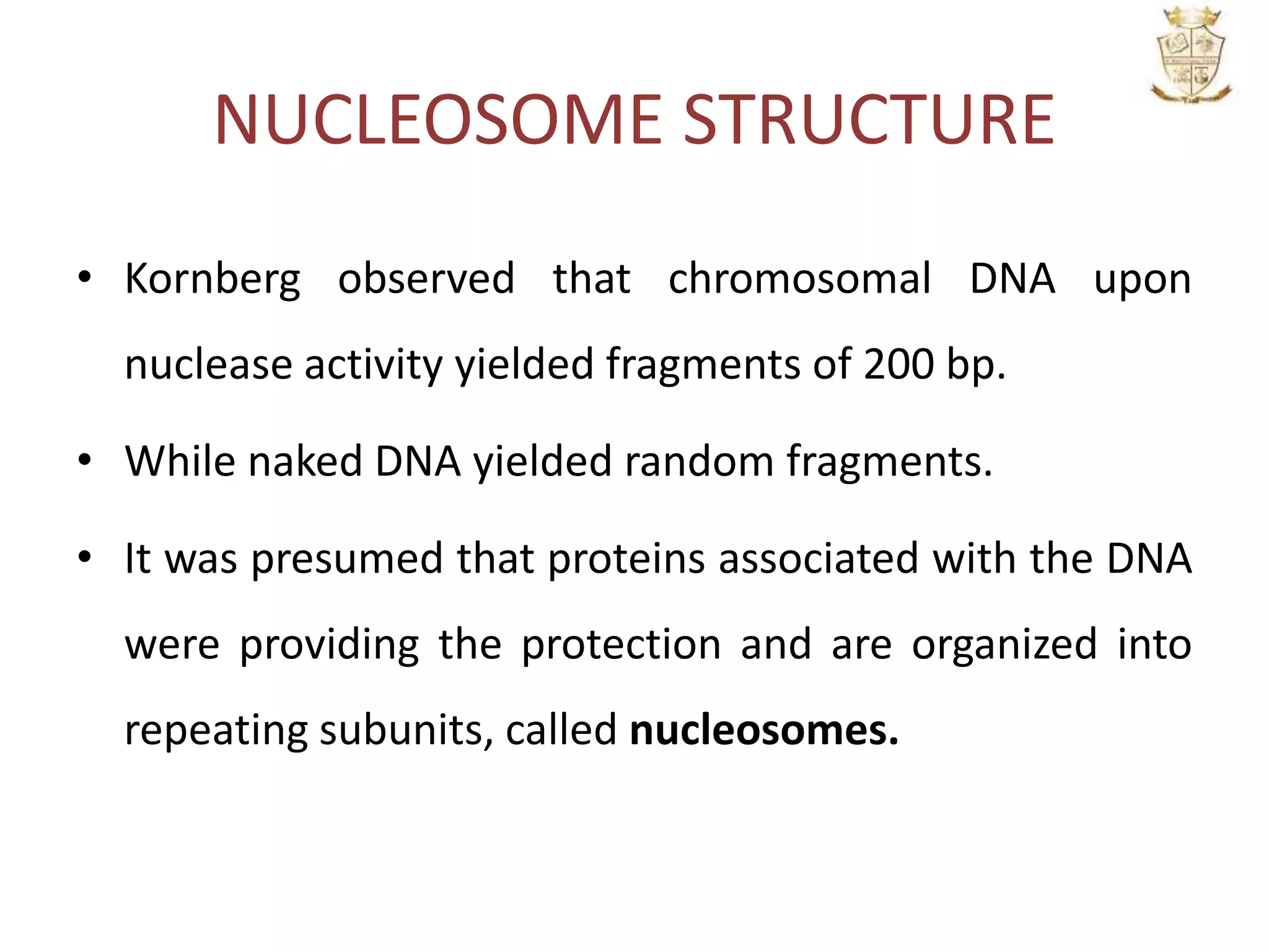 NUCLEOSOME STRUCTURE
• Kornberg observed that chromosomal DNA upon
nuclease activity yielded fragments of 200 bp.
• While naked DNA yielded random fragments.
• It was presumed that proteins associated with the DNA
were providing the protection and are organized into
repeating subunits, called nucleosomes.
 