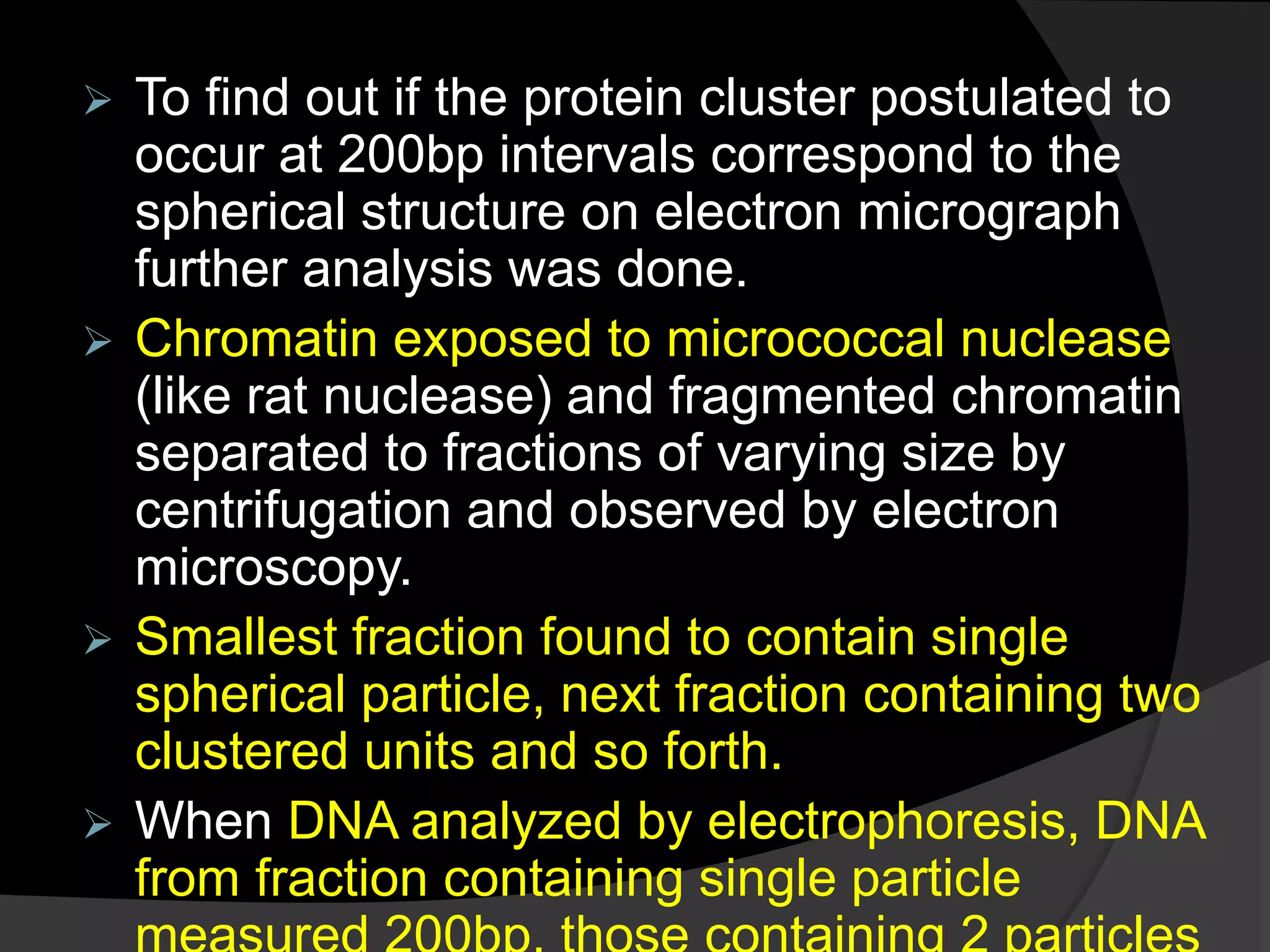  To find out if the protein cluster postulated to
occur at 200bp intervals correspond to the
spherical structure on electron micrograph
further analysis was done.
 Chromatin exposed to micrococcal nuclease
(like rat nuclease) and fragmented chromatin
separated to fractions of varying size by
centrifugation and observed by electron
microscopy.
 Smallest fraction found to contain single
spherical particle, next fraction containing two
clustered units and so forth.
 When DNA analyzed by electrophoresis, DNA
from fraction containing single particle
 