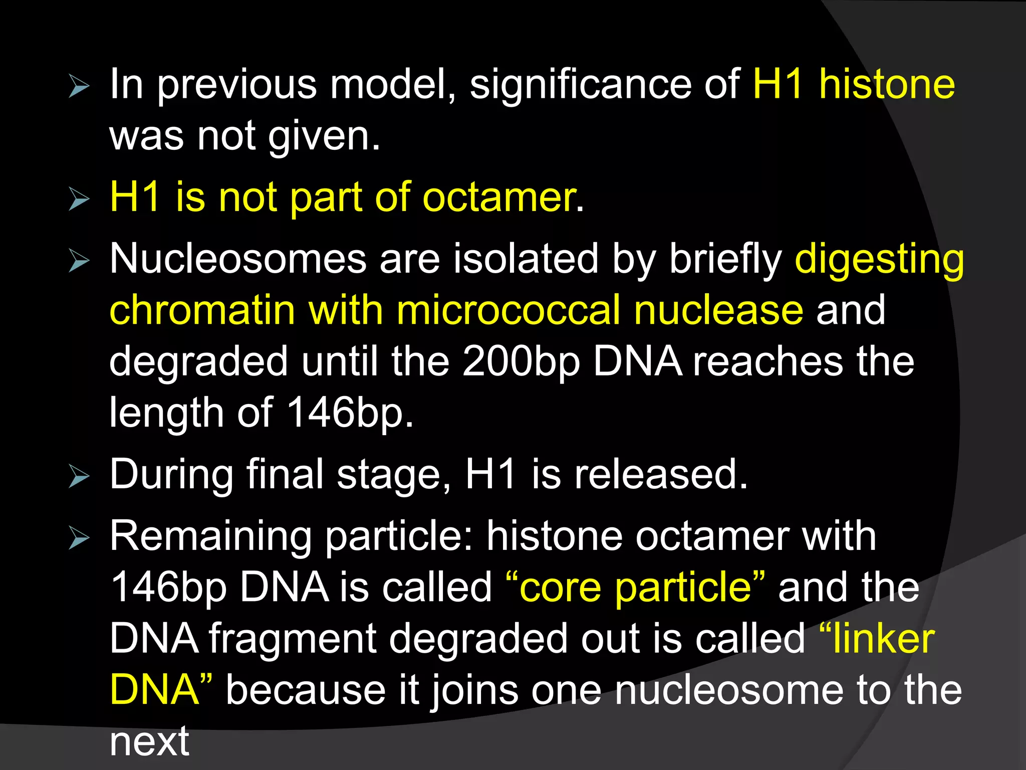  In previous model, significance of H1 histone
was not given.
 H1 is not part of octamer.
 Nucleosomes are isolated by briefly digesting
chromatin with micrococcal nuclease and
degraded until the 200bp DNA reaches the
length of 146bp.
 During final stage, H1 is released.
 Remaining particle: histone octamer with
146bp DNA is called “core particle” and the
DNA fragment degraded out is called “linker
DNA” because it joins one nucleosome to the
next
 