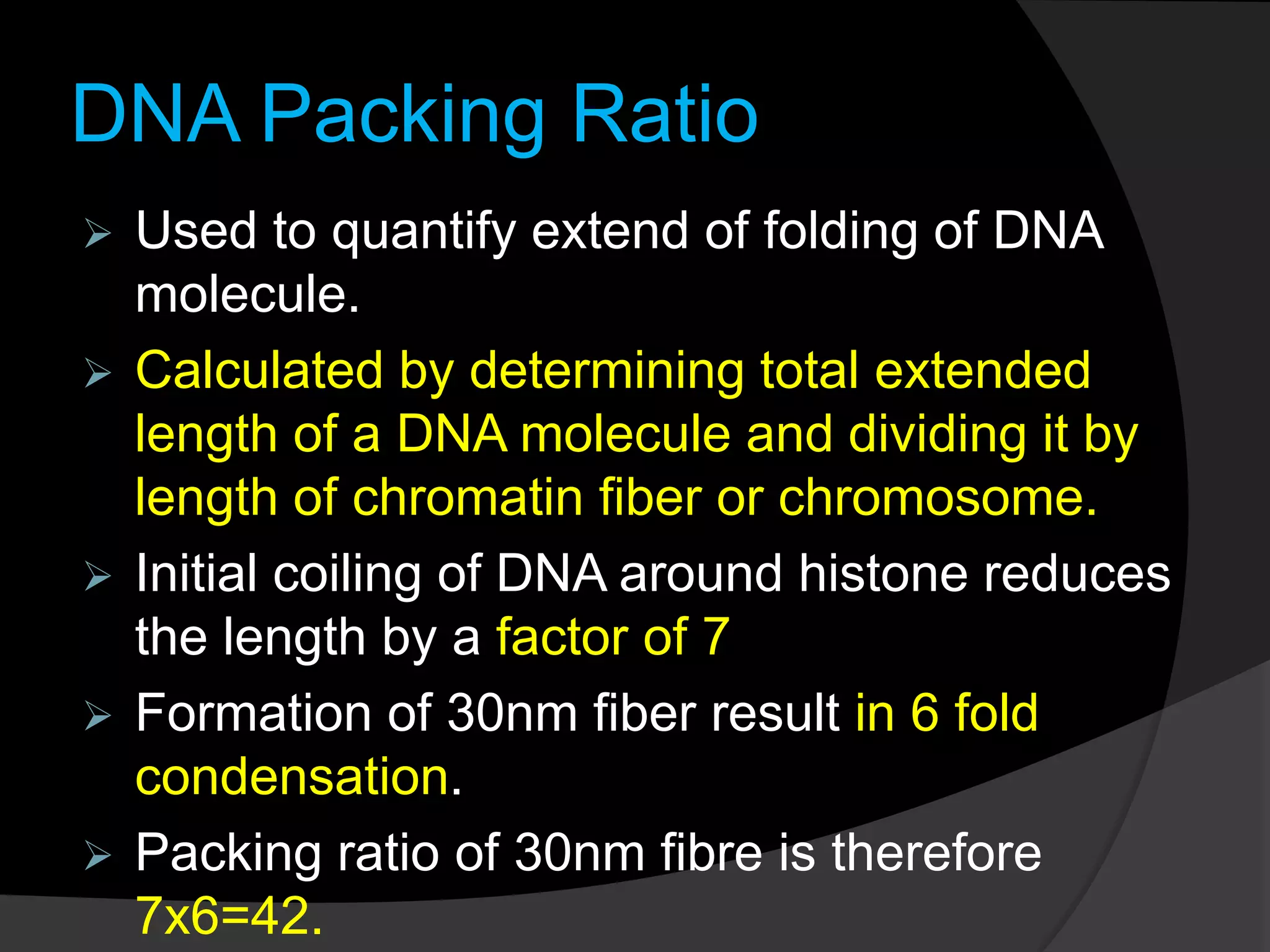 DNA Packing Ratio
 Used to quantify extend of folding of DNA
molecule.
 Calculated by determining total extended
length of a DNA molecule and dividing it by
length of chromatin fiber or chromosome.
 Initial coiling of DNA around histone reduces
the length by a factor of 7
 Formation of 30nm fiber result in 6 fold
condensation.
 Packing ratio of 30nm fibre is therefore
7x6=42.
 