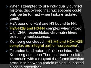  When attempted to use individually purified
histone, discovered that nucleosome could
only be be formed when histone isolated
gently.
 H2A bound to H2B and H3 bound to H4.
 H2A-H2B and H3-H4 complex when mixed
with DNA, reconstituted chromatin fibers
exhibiting nucleosomes.
 Kornberg concluded : ‘H3-H4 and H2A-H2B
complex are integral part of nucleosome’.
 To understand nature of histone interaction,
Kornberg and Jean Thomas treated isolated
chromatin with a reagent that forms covalent
crosslinks between protein molecule located
 