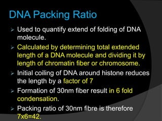DNA Packing Ratio
 Used to quantify extend of folding of DNA
molecule.
 Calculated by determining total extended
length of a DNA molecule and dividing it by
length of chromatin fiber or chromosome.
 Initial coiling of DNA around histone reduces
the length by a factor of 7
 Formation of 30nm fiber result in 6 fold
condensation.
 Packing ratio of 30nm fibre is therefore
7x6=42.
 