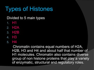 Types of Histones
Divided to 5 main types
1. H1
2. H2A
3. H2B
4. H3
5. H4
Chromatin contains equal numbers of H2A,
H2B, H3 and H4 and about half that number of
H1 molecules. Chromatin also contains diverse
group of non histone proteins that play a variety
of enzymatic, structural and regulatory roles.
 
