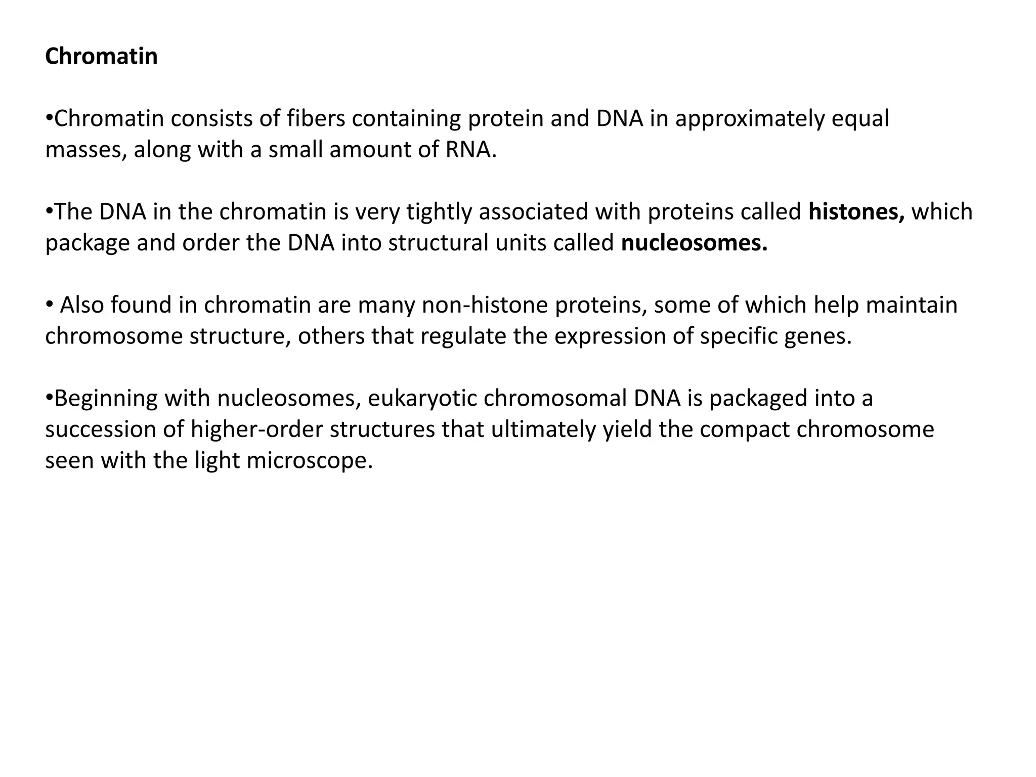 Chromatin
•Chromatin consists of fibers containing protein and DNA in approximately equal
masses, along with a small amount of RNA.
•The DNA in the chromatin is very tightly associated with proteins called histones, which
package and order the DNA into structural units called nucleosomes.
• Also found in chromatin are many non-histone proteins, some of which help maintain
chromosome structure, others that regulate the expression of specific genes.
•Beginning with nucleosomes, eukaryotic chromosomal DNA is packaged into a
succession of higher-order structures that ultimately yield the compact chromosome
seen with the light microscope.
 