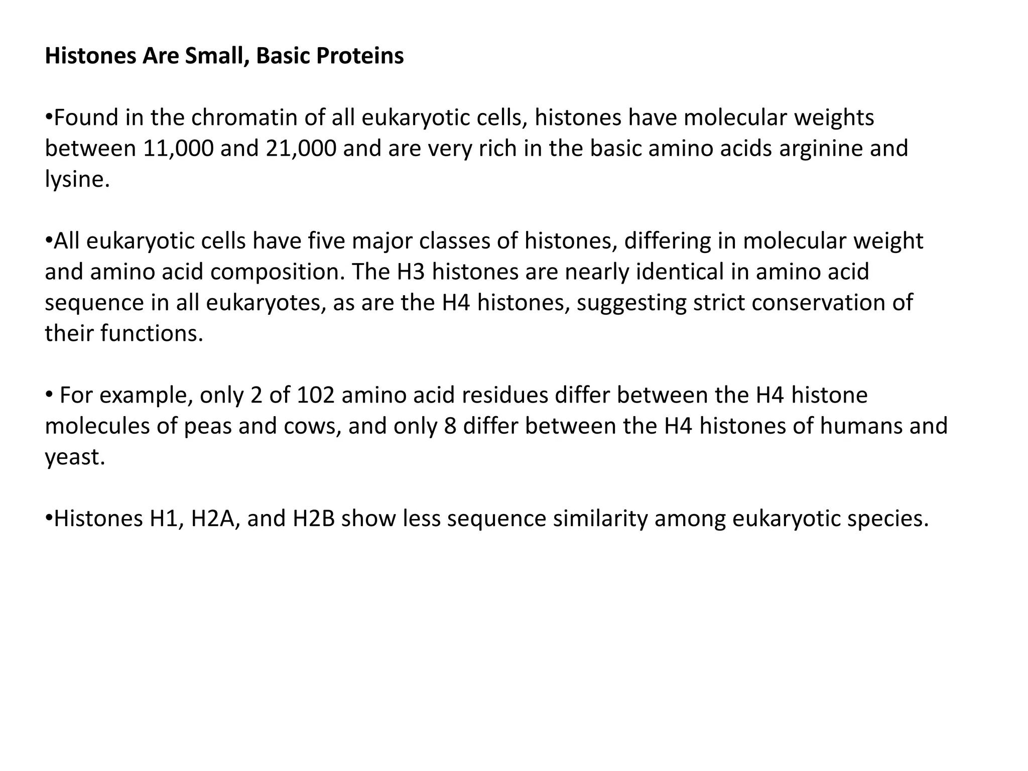 Histones Are Small, Basic Proteins
•Found in the chromatin of all eukaryotic cells, histones have molecular weights
between 11,000 and 21,000 and are very rich in the basic amino acids arginine and
lysine.
•All eukaryotic cells have five major classes of histones, differing in molecular weight
and amino acid composition. The H3 histones are nearly identical in amino acid
sequence in all eukaryotes, as are the H4 histones, suggesting strict conservation of
their functions.
• For example, only 2 of 102 amino acid residues differ between the H4 histone
molecules of peas and cows, and only 8 differ between the H4 histones of humans and
yeast.
•Histones H1, H2A, and H2B show less sequence similarity among eukaryotic species.
 