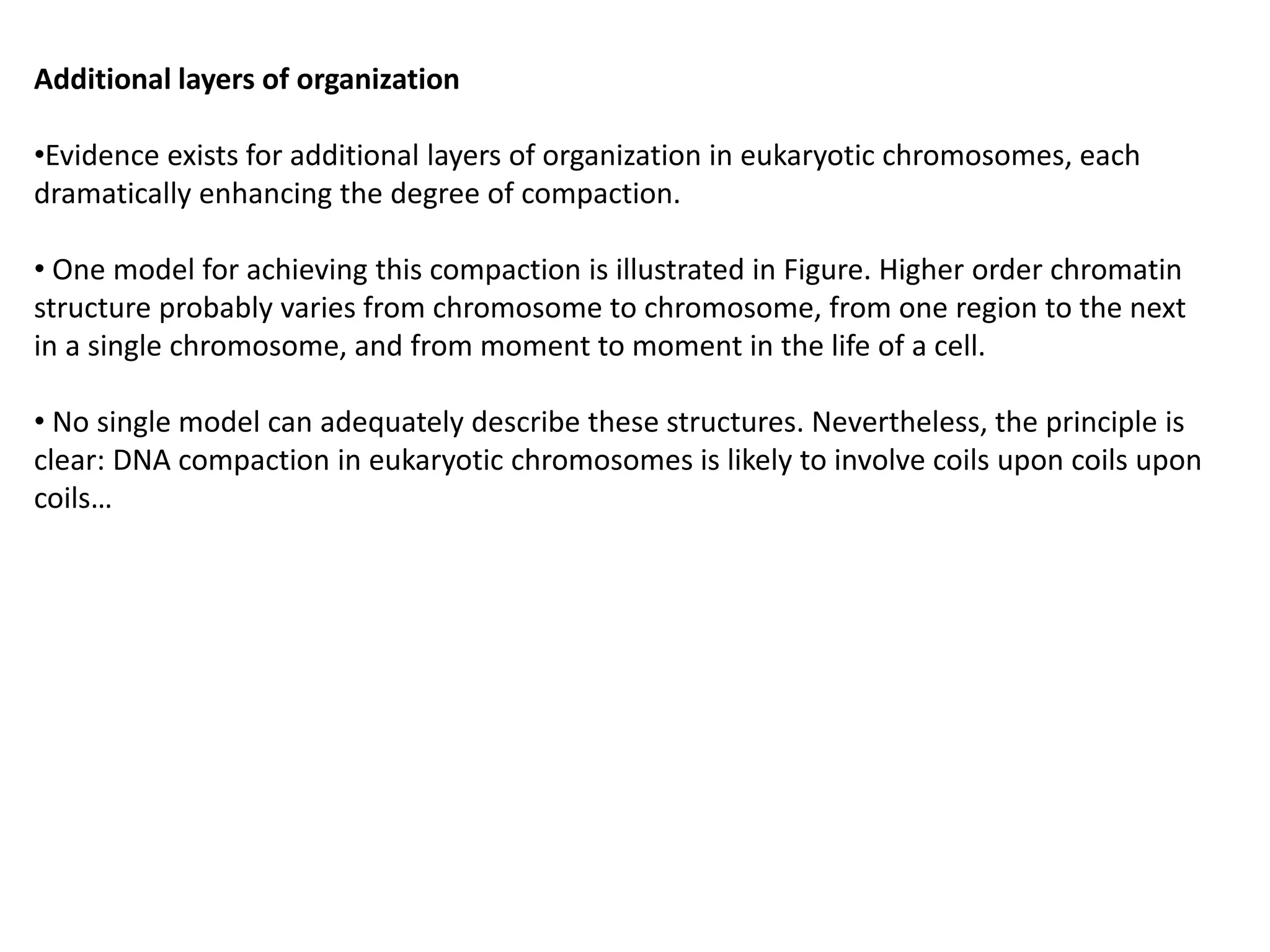 Additional layers of organization
•Evidence exists for additional layers of organization in eukaryotic chromosomes, each
dramatically enhancing the degree of compaction.
• One model for achieving this compaction is illustrated in Figure. Higher order chromatin
structure probably varies from chromosome to chromosome, from one region to the next
in a single chromosome, and from moment to moment in the life of a cell.
• No single model can adequately describe these structures. Nevertheless, the principle is
clear: DNA compaction in eukaryotic chromosomes is likely to involve coils upon coils upon
coils…
 