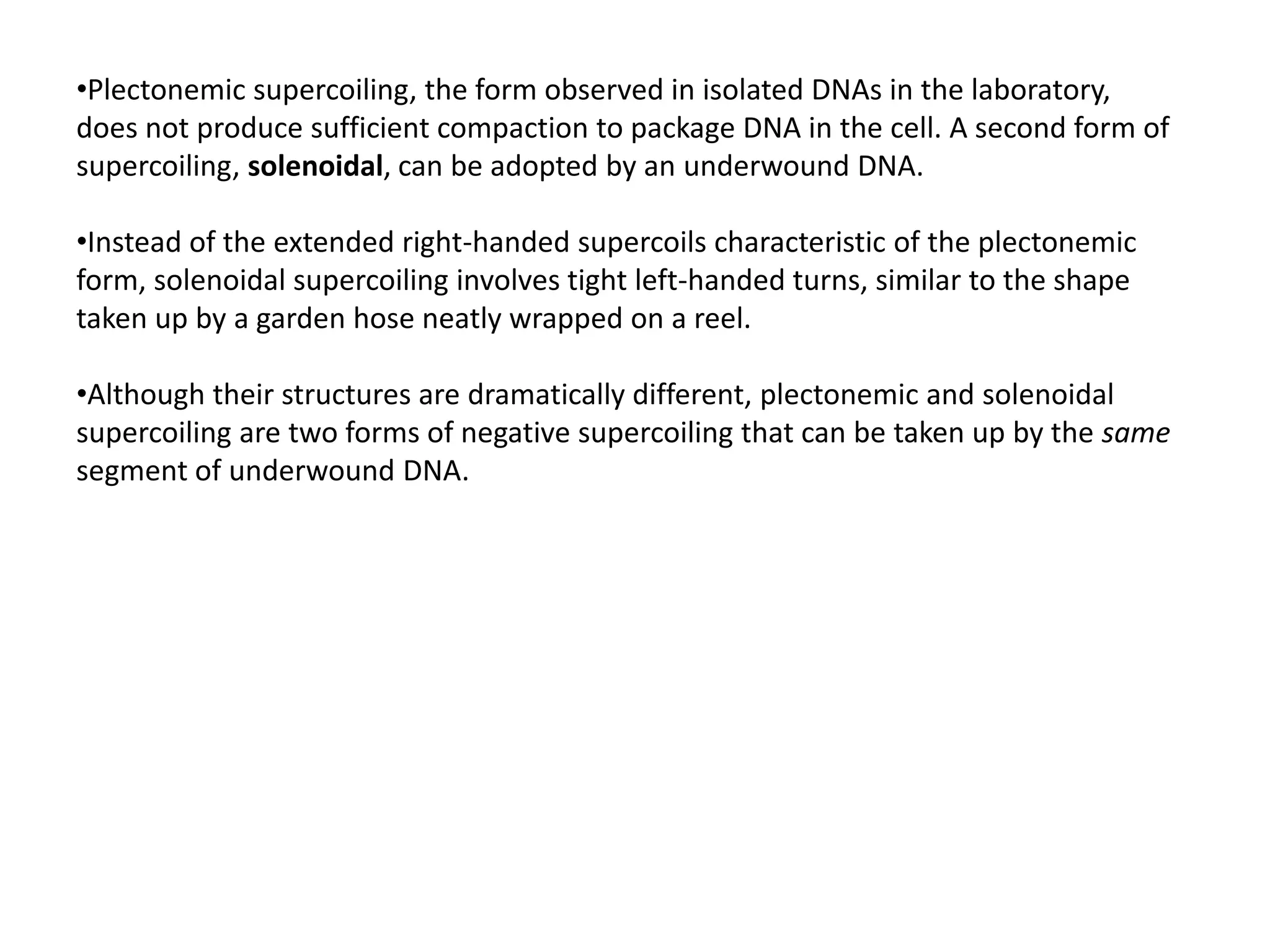 •Plectonemic supercoiling, the form observed in isolated DNAs in the laboratory,
does not produce sufficient compaction to package DNA in the cell. A second form of
supercoiling, solenoidal, can be adopted by an underwound DNA.
•Instead of the extended right-handed supercoils characteristic of the plectonemic
form, solenoidal supercoiling involves tight left-handed turns, similar to the shape
taken up by a garden hose neatly wrapped on a reel.
•Although their structures are dramatically different, plectonemic and solenoidal
supercoiling are two forms of negative supercoiling that can be taken up by the same
segment of underwound DNA.
 