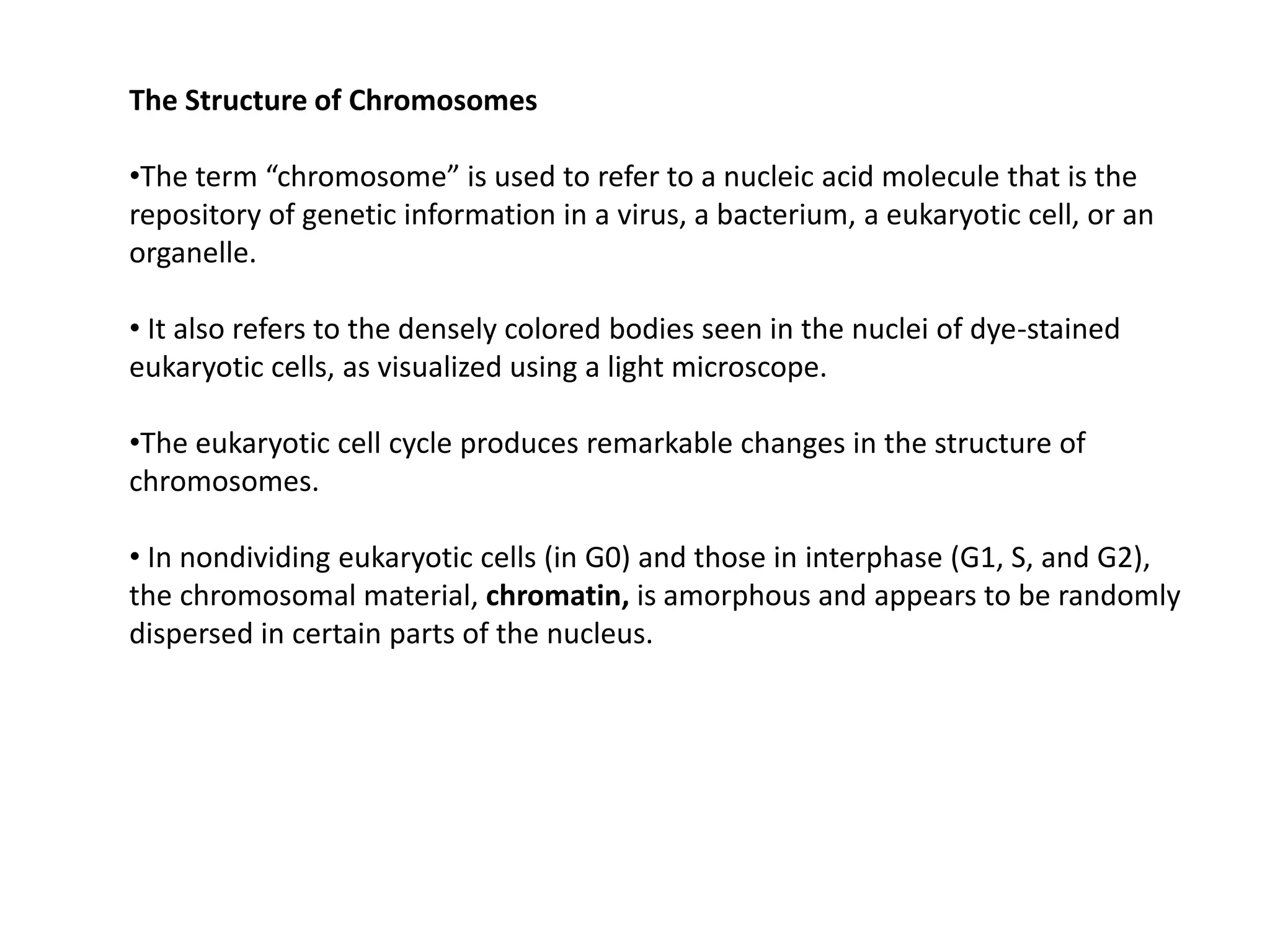 The Structure of Chromosomes
•The term “chromosome” is used to refer to a nucleic acid molecule that is the
repository of genetic information in a virus, a bacterium, a eukaryotic cell, or an
organelle.
• It also refers to the densely colored bodies seen in the nuclei of dye-stained
eukaryotic cells, as visualized using a light microscope.
•The eukaryotic cell cycle produces remarkable changes in the structure of
chromosomes.
• In nondividing eukaryotic cells (in G0) and those in interphase (G1, S, and G2),
the chromosomal material, chromatin, is amorphous and appears to be randomly
dispersed in certain parts of the nucleus.
 