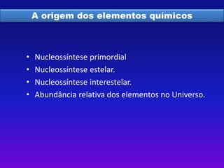 A origem dos elementos químicos 
• Nucleossíntese primordial 
• Nucleossíntese estelar. 
• Nucleossíntese interestelar. 
• Abundância relativa dos elementos no Universo. 
 