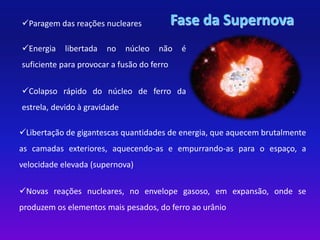 Paragem das reações nucleares Fase da Supernova 
Energia libertada no núcleo não é 
suficiente para provocar a fusão do ferro 
Colapso rápido do núcleo de ferro da 
estrela, devido à gravidade 
Libertação de gigantescas quantidades de energia, que aquecem brutalmente 
as camadas exteriores, aquecendo-as e empurrando-as para o espaço, a 
velocidade elevada (supernova) 
Novas reações nucleares, no envelope gasoso, em expansão, onde se 
produzem os elementos mais pesados, do ferro ao urânio 
 