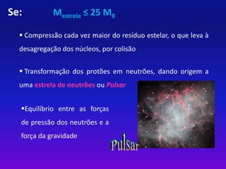 Se: Mestrela ≤ 25 M0 
 Compressão cada vez maior do resíduo estelar, o que leva à 
desagregação dos núcleos, por colisão 
 Transformação dos protões em neutrões, dando origem a 
uma estrela de neutrões ou Pulsar 
Equilíbrio entre as forças 
de pressão dos neutrões e a 
força da gravidade 
 