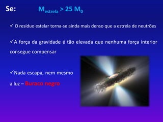 Se: Mestrela > 25 M0 
 O resíduo estelar torna-se ainda mais denso que a estrela de neutrões 
A força da gravidade é tão elevada que nenhuma força interior 
consegue compensar 
Nada escapa, nem mesmo 
a luz – Buraco negro 
 