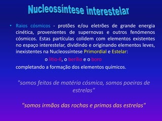 • Raios cósmicos - protões e/ou eletrões de grande energia 
cinética, provenientes de supernovas e outros fenómenos 
cósmicos. Estas partículas colidem com elementos existentes 
no espaço interestelar, dividindo e originando elementos leves, 
inexistentes na Nucleossíntese Primordial e Estelar: 
o lítio-6, o berílio e o boro 
completando a formação dos elementos químicos. 
"somos feitos de matéria cósmica, somos poeiras de 
estrelas" 
"somos irmãos das rochas e primos das estrelas" 
 