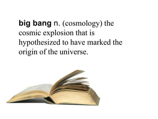 big bang n. (cosmology) the
cosmic explosion that is
hypothesized to have marked the
origin of the universe.
 