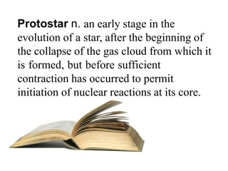 Protostar n. an early stage in the
evolution of a star, after the beginning of
the collapse of the gas cloud from which it
is formed, but before sufficient
contraction has occurred to permit
initiation of nuclear reactions at its core.
 