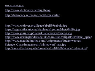 www.nasa.gov
http://www.dictionary.net/big+bang
http://dictionary.reference.com/browse/star
http://www.wolaver.org/Space/abell39nebula.jpg
https://segue.atlas.uiuc.edu/uploads/ryemm2/heic0409a.jpg
http://www.janis.or.jp/users/kitahara/sww/rigel-z.jpg
http://www.dorlingkindersley-uk.co.uk/static/clipart/uk/dk/sci_space
http://www.mauthelimited.com/Assignments/Dreamweaver/
Science_Class/Images/stars/whitedwarf_star.jpg
http://cse.ssl.berkeley.edu/bmendez/ay10/2000/cycle/redgiant.gif
 