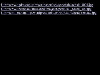 http://www.agdesktop.com/wallpapersspacenebulanebula-0006.jpg
http://www.abc.net.au/unleashed/images/OpenBook_Stock_400.jpg
http://techlibrarian.files.wordpress.com/2009/06/horsehead-nebula2.jpg
 