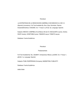Periodical


-LA ESTRATEGIA DE LA RENOVACION CAMPBELL'S DE MEXICO S.A. DE C.V.
(Spanish) (coverstory). Full Text Available By: Rico, Elsa; Schnitzler, Patricia.
IndustriaAlimenticia. 4/30/2000, Vol. 11 Issue 4, p18-22. 4p. Language: Spanish.


Subjects: MEXICO; CAMPBELL'S de Mexico SA de CV; ESCALANTE Juanes, Andres;
SOUP industry; VEGETABLE juices; TABASCO sauce; TOMATO sauces


Database: Fuente Académica




                                         Periodical


                                     Publysorpresas.


Full Text Available By: GIL, GILBERT. Entrepreneur Mexico. jan2009, Vol. 17 Issue 1,
p84-84. 1p. Language: Spanish.


Subjects: PUBLYSORPRESAS (Company); MARKETING; PUBLICITY


Database: Fuente Académica


Addto folder
 