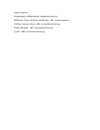 Google Academico

B Especializado, LDGMG Mothelet - bibliotecasmorelos.com

WB Werther, K Davis, JM Gómez, AN Mendoza - 1995 - wwwisis.ufg.edu.sv

TA Shimp, Terence A..Shimp - 2003 - en.scientificcommons.org

P Kotler, RN Clarke - 1987 - en.scientificcommons.org

JL León - 1996 - en.scientificcommons.org
 