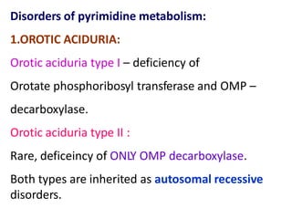 Disorders of pyrimidine metabolism:
1.OROTIC ACIDURIA:
Orotic aciduria type I – deficiency of
Orotate phosphoribosyl transferase and OMP –
decarboxylase.
Orotic aciduria type II :
Rare, deficeincy of ONLY OMP decarboxylase.
Both types are inherited as autosomal recessive
disorders.
 