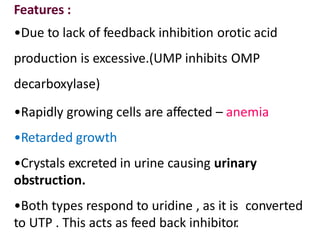 Features :
•Due to lack of feedback inhibition orotic acid
production is excessive.(UMP inhibits OMP
decarboxylase)
•Rapidly growing cells are affected – anemia
•Retarded growth
•Crystals excreted in urine causing urinary
obstruction.
•Both types respond to uridine , as it is converted
to UTP . This acts as feed back inhibitor.
 
