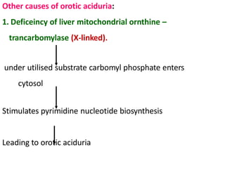 Other causes of orotic aciduria:
1. Deficeincy of liver mitochondrial ornthine –
trancarbomylase (X-linked).
under utilised substrate carbomyl phosphate enters
cytosol
Stimulates pyrimidine nucleotide biosynthesis
Leading to orotic aciduria
 