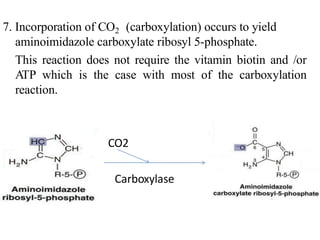 7. Incorporation of CO2 (carboxylation) occurs to yield
aminoimidazole carboxylate ribosyl 5-phosphate.
This reaction does not require the vitamin biotin and /or
ATP which is the case with most of the carboxylation
reaction.
CO2
Carboxylase8.
 