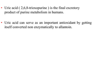 • Uric acid ( 2,6,8-trioxopurine ) is the final excretory
product of purine metabolism in humans.
• Uric acid can serve as an important antioxidant by getting
itself converted non enzymatically to allantoin.
 
