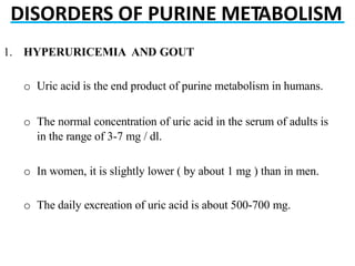 DISORDERS OF PURINE METABOLISM
1. HYPERURICEMIA AND GOUT
o Uric acid is the end product of purine metabolism in humans.
o The normal concentration of uric acid in the serum of adults is
in the range of 3-7 mg / dl.
o In women, it is slightly lower ( by about 1 mg ) than in men.
o The daily excreation of uric acid is about 500-700 mg.
 