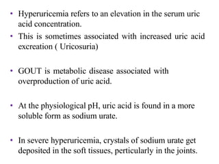 • Hyperuricemia refers to an elevation in the serum uric
acid concentration.
• This is sometimes associated with increased uric acid
excreation ( Uricosuria)
• GOUT is metabolic disease associated with
overproduction of uric acid.
• At the physiological pH, uric acid is found in a more
soluble form as sodium urate.
• In severe hyperuricemia, crystals of sodium urate get
deposited in the soft tissues, perticularly in the joints.
 
